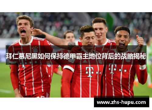 拜仁慕尼黑如何保持德甲霸主地位背后的战略揭秘 拜仁慕尼黑如何保持德甲霸主地位背后的战略揭秘