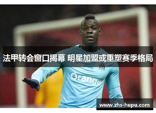 法甲转会窗口揭幕 明星加盟或重塑赛季格局 法甲转会窗口揭幕 明星加盟或重塑赛季格局