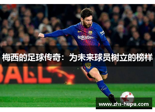 梅西的足球传奇:为未来球员树立的榜样 梅西的足球传奇:为未来球员树立的榜样