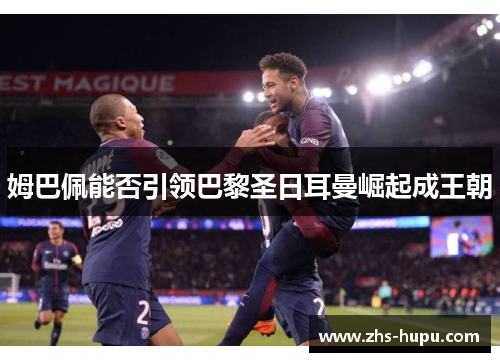 姆巴佩能否引领巴黎圣日耳曼崛起成王朝 姆巴佩能否引领巴黎圣日耳曼崛起成王朝