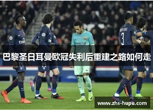 巴黎圣日耳曼欧冠失利后重建之路如何走 巴黎圣日耳曼欧冠失利后重建之路如何走