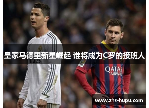 皇家马德里新星崛起 谁将成为C罗的接班人 皇家马德里新星崛起 谁将成为C罗的接班人