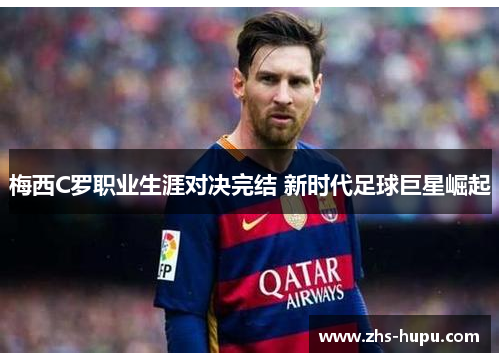 梅西C罗职业生涯对决完结 新时代足球巨星崛起 梅西C罗职业生涯对决完结 新时代足球巨星崛起