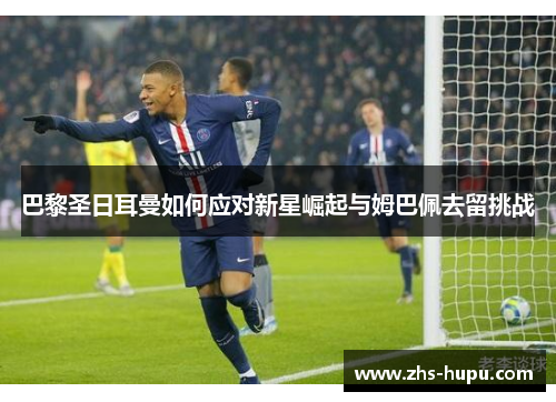 巴黎圣日耳曼如何应对新星崛起与姆巴佩去留挑战 巴黎圣日耳曼如何应对新星崛起与姆巴佩去留挑战