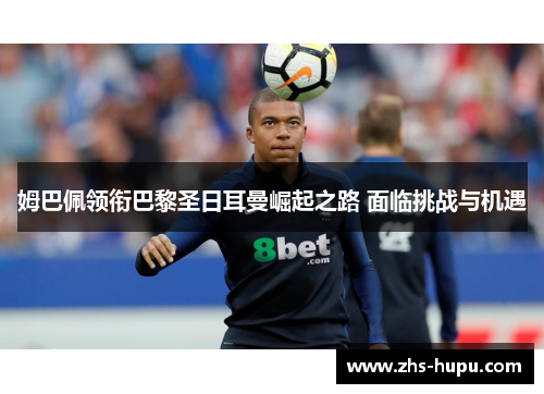 姆巴佩领衔巴黎圣日耳曼崛起之路 面临挑战与机遇 姆巴佩领衔巴黎圣日耳曼崛起之路 面临挑战与机遇