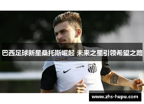 巴西足球新星桑托斯崛起 未来之星引领希望之路 巴西足球新星桑托斯崛起 未来之星引领希望之路
