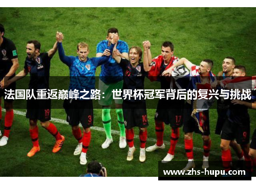 法国队重返巅峰之路:世界杯冠军背后的复兴与挑战 法国队重返巅峰之路:世界杯冠军背后的复兴与挑战