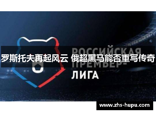 罗斯托夫再起风云 俄超黑马能否重写传奇 罗斯托夫再起风云 俄超黑马能否重写传奇