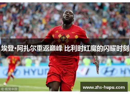埃登·阿扎尔重返巅峰 比利时红魔的闪耀时刻 埃登·阿扎尔重返巅峰 比利时红魔的闪耀时刻