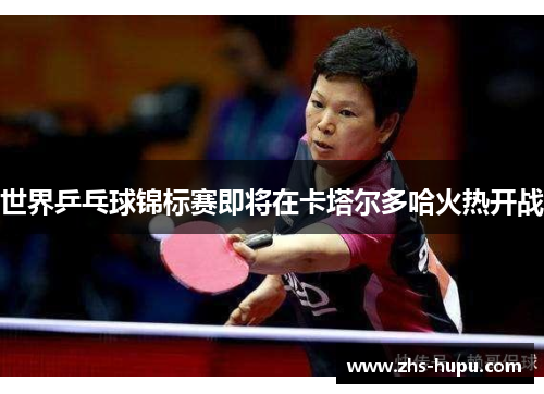 世界乒乓球锦标赛即将在卡塔尔多哈火热开战 世界乒乓球锦标赛即将在卡塔尔多哈火热开战