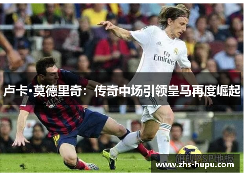 卢卡·莫德里奇:传奇中场引领皇马再度崛起 卢卡·莫德里奇:传奇中场引领皇马再度崛起