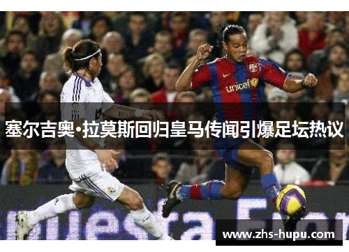 塞尔吉奥·拉莫斯回归皇马传闻引爆足坛热议 塞尔吉奥·拉莫斯回归皇马传闻引爆足坛热议