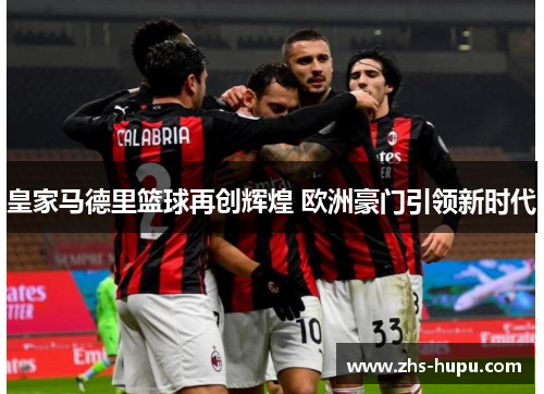 皇家马德里篮球再创辉煌 欧洲豪门引领新时代 皇家马德里篮球再创辉煌 欧洲豪门引领新时代