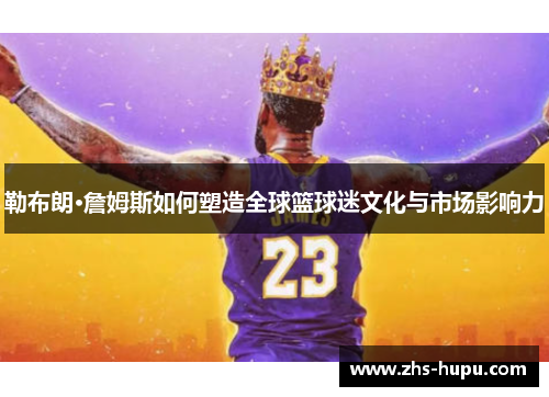 勒布朗·詹姆斯如何塑造全球篮球迷文化与市场影响力 勒布朗·詹姆斯如何塑造全球篮球迷文化与市场影响力
