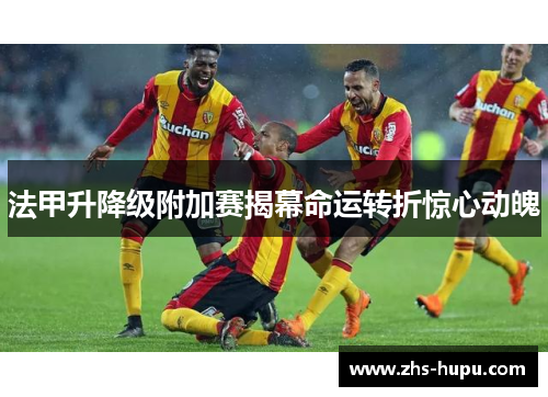 法甲升降级附加赛揭幕命运转折惊心动魄
