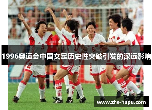 1996奥运会中国女足历史性突破引发的深远影响 1996奥运会中国女足历史性突破引发的深远影响